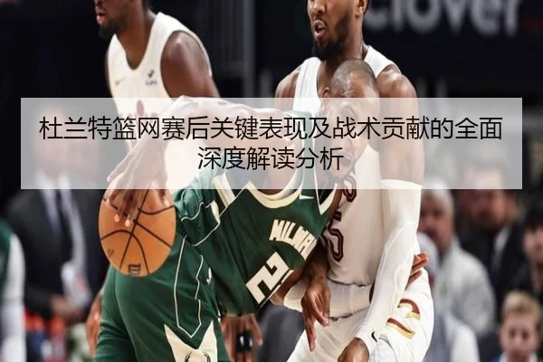 杜兰特篮网赛后关键表现及战术贡献的全面深度解读分析